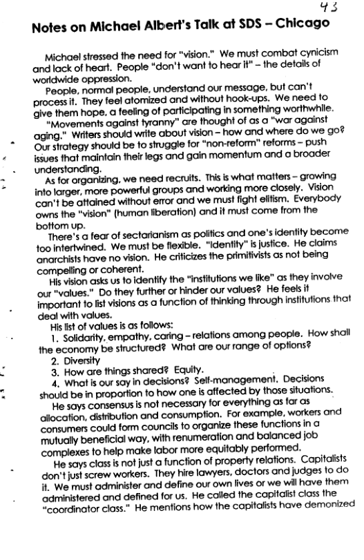 13 Notes on Michael Albert’s Talk at SDS - Chicago Michael stressed the need for "vision.” We must combat cynicism andlack of heart. People “don’t want fo hear if" ~ the details of worldwide oppression. People, normal people, understand our message. but can’t process . They feel atomized and without hook-ups. We need 1o Give them hope. a feeling of parficipating in something worthwhile. “Movements against fyranny” are thought of as @ “war against aging." Wiiters shouid write Gbout vision - how and where do we go? Our strategy should be to struggle for “non-reform" reforms - push ssues that maintain their legs and gain momentum and a broader understonding. As for organizing, we need recruits. This is what matters - growing info lorger, more powerful groups and working more closely. Vision can’t be ftained without eor and we must fight elifism. Everybody owns the "vision® (human fiberation) and it must come from the. bottom up. ‘There’s a fear of sectarianism as poiffics and one’s identity become 100 intertwined. We must be flexible. “Identity" is justice. He claims anarchists have no vision. He criicizes the primifivists as not being compelling or coherent. His vision asks s o identity the “institutions we like" as they involve: our "values.” Do they further or hinder our values? He feels it important o st visions as a funcfion of thinking through insfitutions that deal with values. His st of values s as follows: 1. solidarity, empathy, caring - relations among people. How shall fhe sconomy be structured? What are our range of opfions? 2. Diversity 3. How are things shared? Equity. 4. What is our say in decisions? Sell-management. Decisions should be in proportion to how one is affected by those situations. e says consensus is not necessary for everything as far as ailocation, distibufion and consumption. For example, workers and Sonsumers could form councils fo organize these functions in mutually beneficial way. with renumeration and bolanced job complexes fo help make labor more equitably performed. e says class is not just a funcfion of property relations. Capitaiists don’tjust screw workers. They hire lawyers, doctors and judges fo do . We must administer and define our own lives or we will have them administered and defined for us. He called the capitalist class the “coordinator class.” He mentions how the capitalists have demonized